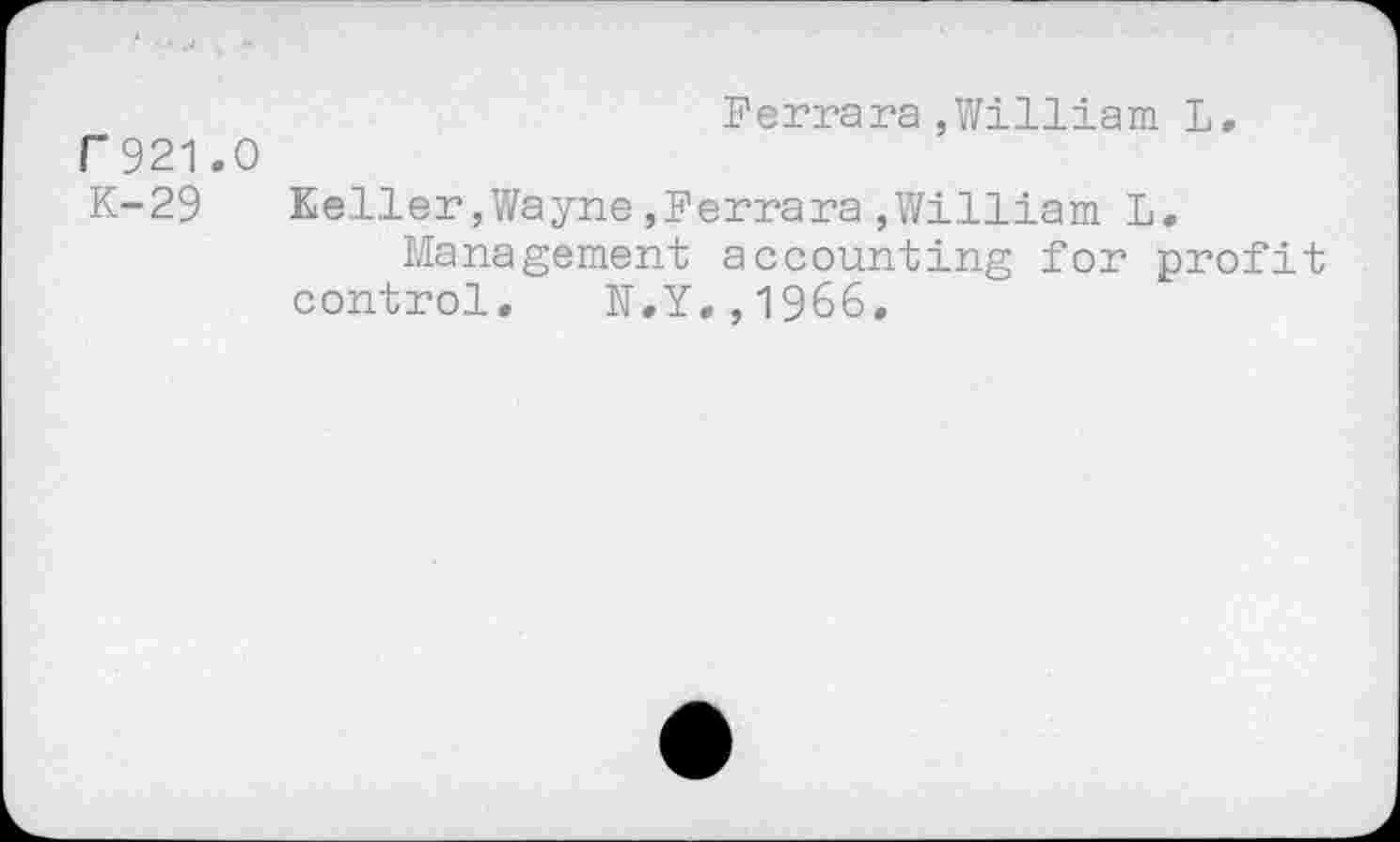 ﻿Ferrara,William L, F921.O
K-29	Keller,Wayne,Ferrara,William L.
Management accounting for profit control. N.Y.,1966.